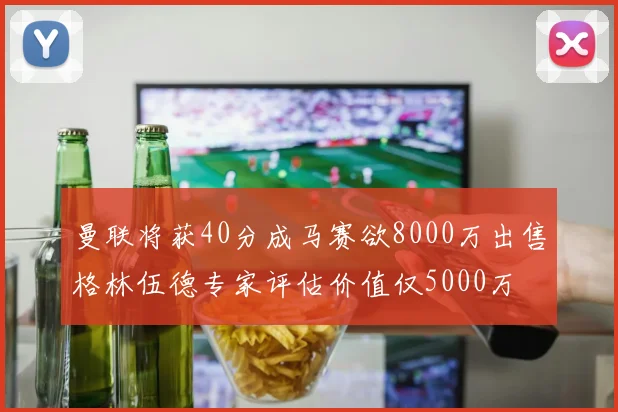 曼联将获40分成马赛欲8000万出售格林伍德专家评估价值仅5000万