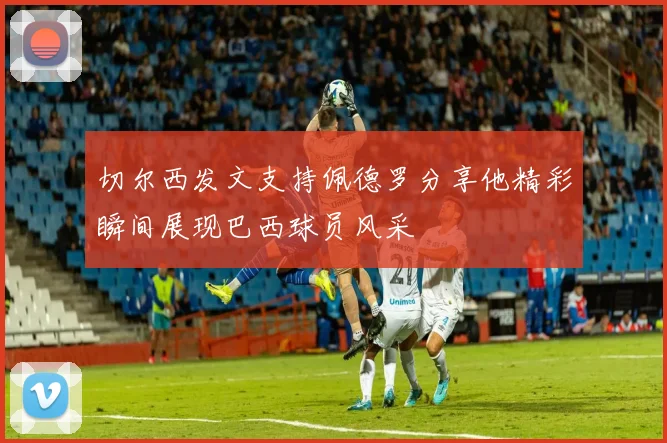 切尔西发文支持佩德罗分享他精彩瞬间展现巴西球员风采