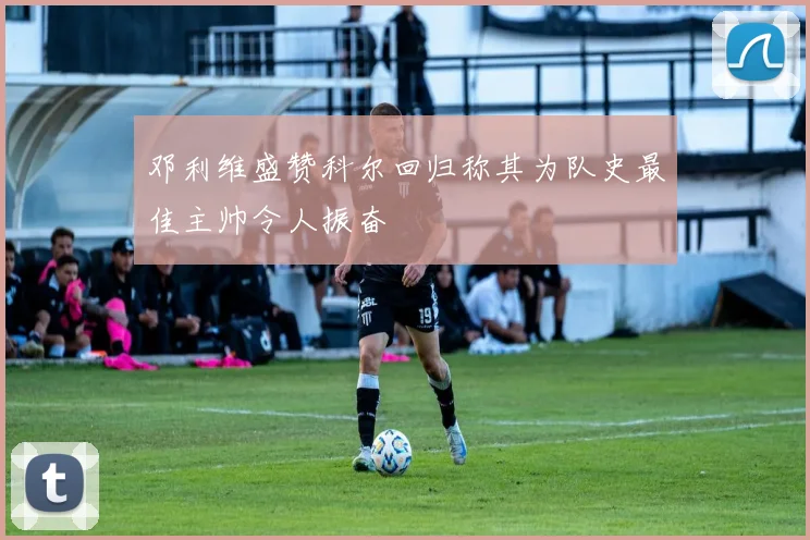 邓利维盛赞科尔回归称其为队史最佳主帅令人振奋