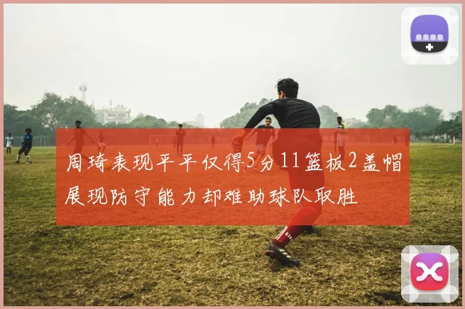 周琦表现平平仅得5分11篮板2盖帽展现防守能力却难助球队取胜
