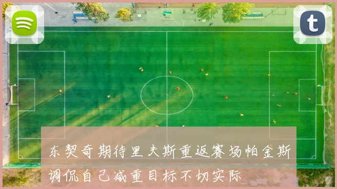 东契奇期待里夫斯重返赛场帕金斯调侃自己减重目标不切实际